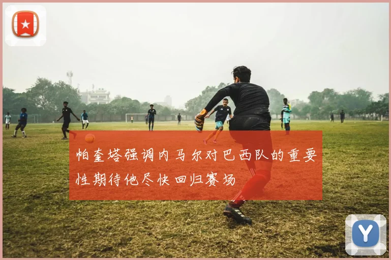 帕奎塔强调内马尔对巴西队的重要性期待他尽快回归赛场