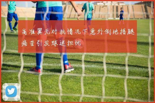 高准翼无对抗情况下意外倒地捂腿痛苦引发球迷担忧