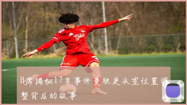 B席揭秘17年事件曼联更衣室位置调整背后的故事