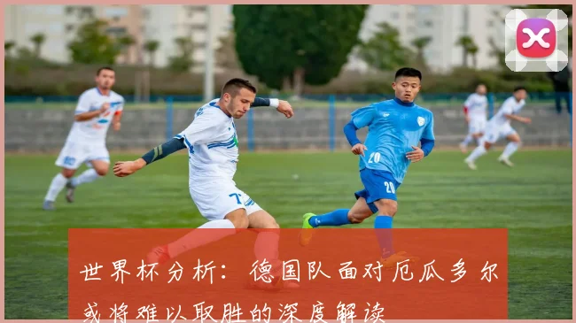 世界杯分析：德国队面对厄瓜多尔或将难以取胜的深度解读