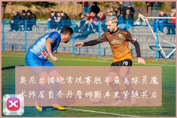 奥尼尔揭晓常规赛胜率最高球员魔术师居首乔丹詹姆斯库里紧随其后