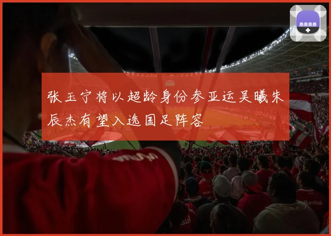 张玉宁将以超龄身份参亚运吴曦朱辰杰有望入选国足阵容