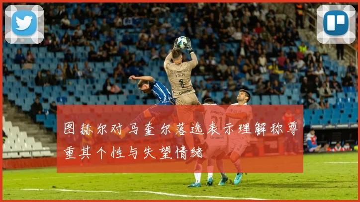 图赫尔对马奎尔落选表示理解称尊重其个性与失望情绪
