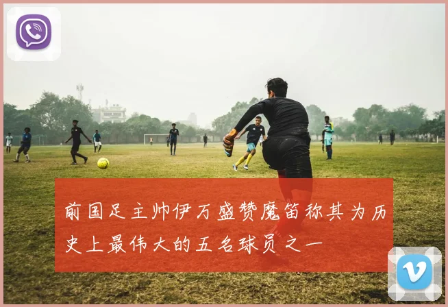 前国足主帅伊万盛赞魔笛称其为历史上最伟大的五名球员之一