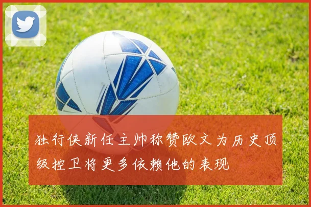 独行侠新任主帅称赞欧文为历史顶级控卫将更多依赖他的表现