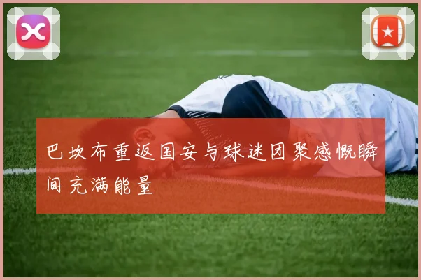 巴坎布重返国安与球迷团聚感慨瞬间充满能量