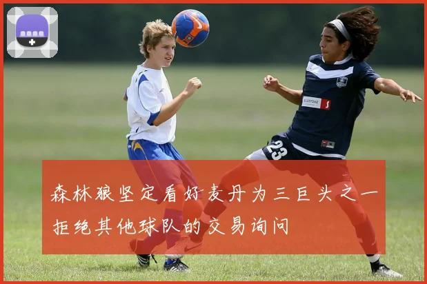 森林狼坚定看好麦丹为三巨头之一拒绝其他球队的交易询问
