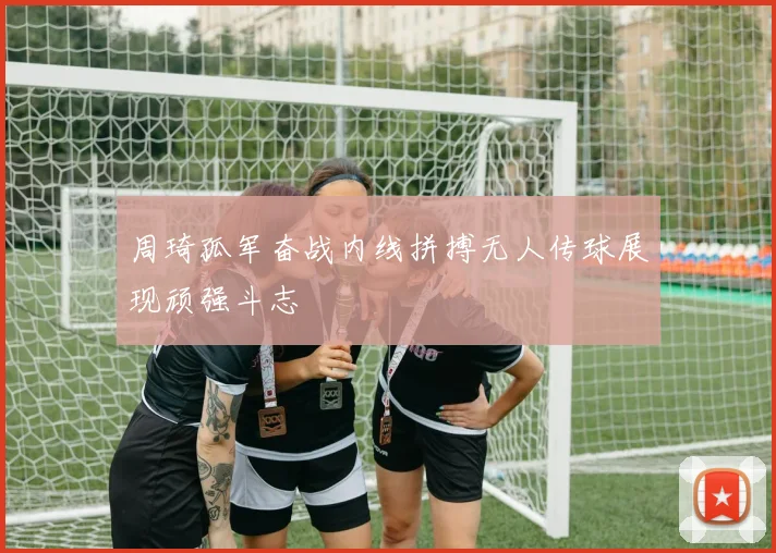 周琦孤军奋战内线拼搏无人传球展现顽强斗志