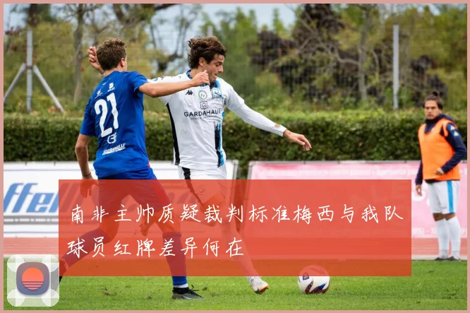 南非主帅质疑裁判标准梅西与我队球员红牌差异何在