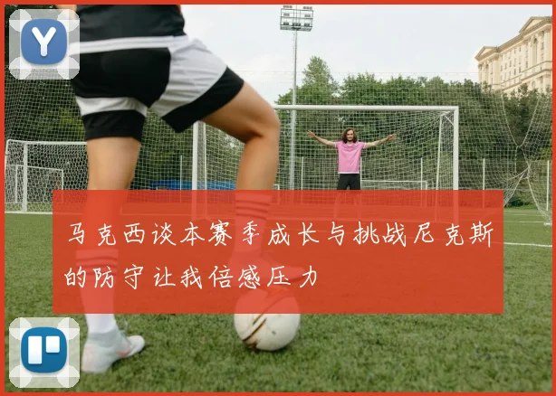 马克西谈本赛季成长与挑战尼克斯的防守让我倍感压力