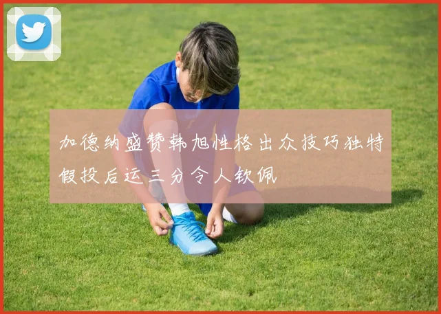 加德纳盛赞韩旭性格出众技巧独特假投后运三分令人钦佩