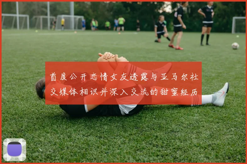 首度公开恋情女友透露与亚马尔社交媒体相识并深入交流的甜蜜经历
