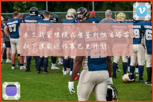 米兰新管理模式借鉴利物浦塔雷囧叔下课前运作赛巴里计划