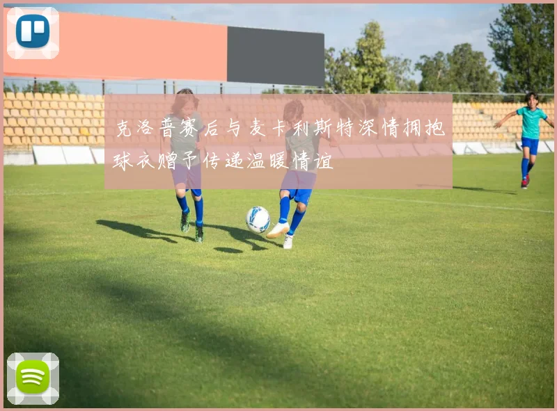 克洛普赛后与麦卡利斯特深情拥抱球衣赠予传递温暖情谊