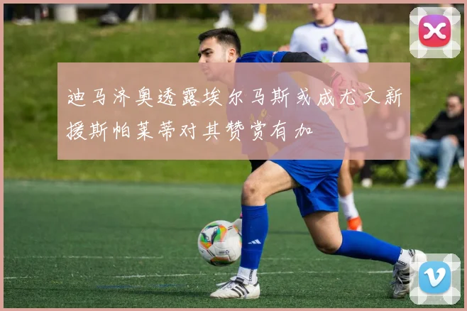 迪马济奥透露埃尔马斯或成尤文新援斯帕莱蒂对其赞赏有加